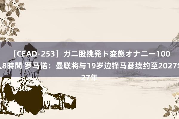 【CEAD-253】ガニ股挑発ド変態オナニー100人8時間 罗马诺：曼联将与19岁边锋马瑟续约至2027年