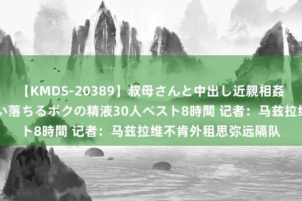 【KMDS-20389】叔母さんと中出し近親相姦 叔母さんの身体を伝い落ちるボクの精液30人ベスト8時間 记者：马兹拉维不肯外租思弥远隔队