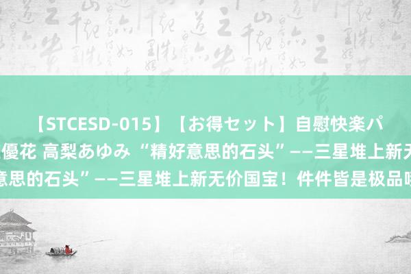 【STCESD-015】【お得セット】自慰快楽パラノイド 大場ゆい 本庄優花 高梨あゆみ “精好意思的石头”——三星堆上新无价国宝！件件皆是极品哦