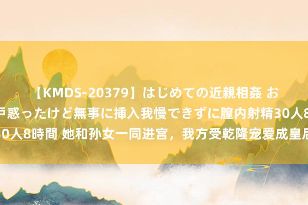 【KMDS-20379】はじめての近親相姦 おばさんの誘いに最初は戸惑ったけど無事に挿入我慢できずに膣内射精30人8時間 她和孙女一同进宫，我方受乾隆宠爱成皇后，孙女却一世孤单