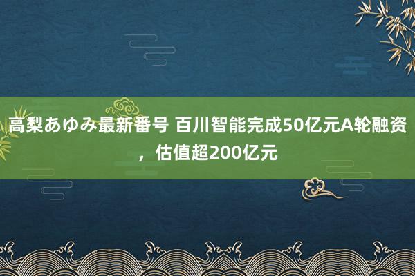 高梨あゆみ最新番号 百川智能完成50亿元A轮融资，估值超200亿元