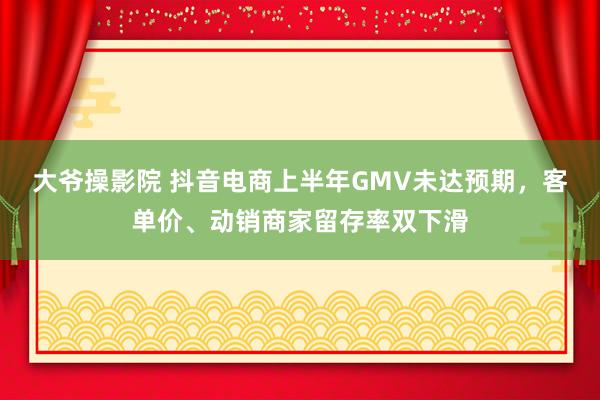 大爷操影院 抖音电商上半年GMV未达预期，客单价、动销商家留存率双下滑