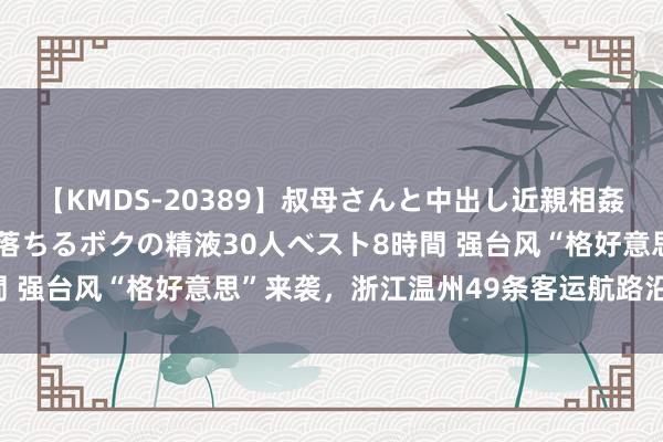 【KMDS-20389】叔母さんと中出し近親相姦 叔母さんの身体を伝い落ちるボクの精液30人ベスト8時間 强台风“格好意思”来袭，浙江温州49条客运航路沿途停航