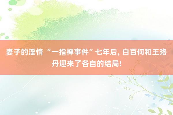 妻子的淫情 “一指禅事件”七年后, 白百何和王珞丹迎来了各自的结局!