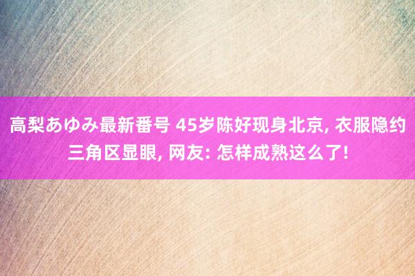 高梨あゆみ最新番号 45岁陈好现身北京, 衣服隐约三角区显眼, 网友: 怎样成熟这么了!