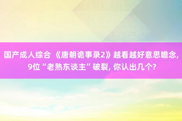 国产成人综合 《唐朝诡事录2》越看越好意思瞻念, 9位“老熟东谈主”破裂, 你认出几个?