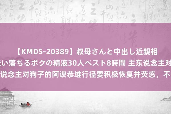 【KMDS-20389】叔母さんと中出し近親相姦 叔母さんの身体を伝い落ちるボクの精液30人ベスト8時間 主东说念主对狗子的阿谀恭维行径要积极恢复并荧惑，不然会产生不良效果