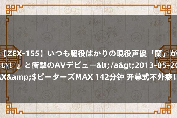 【ZEX-155】いつも脇役ばかりの現役声優「蘭」が『私も主役になりたい！』と衝撃のAVデビュー</a>2013-05-20ピーターズMAX&$ピーターズMAX 142分钟 开幕式