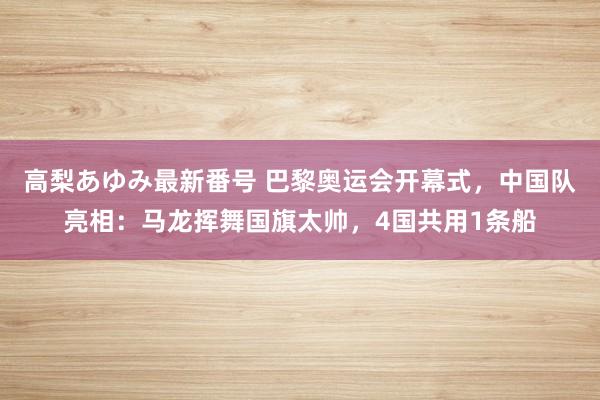 高梨あゆみ最新番号 巴黎奥运会开幕式，中国队亮相：马龙挥舞国旗太帅，4国共用1条船