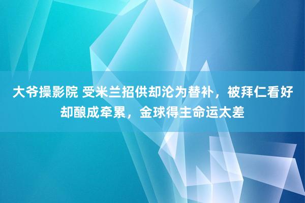 大爷操影院 受米兰招供却沦为替补，被拜仁看好却酿成牵累，金球得主命运太差