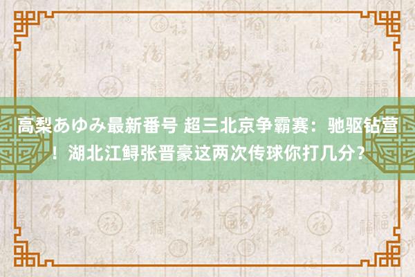 高梨あゆみ最新番号 超三北京争霸赛：驰驱钻营！湖北江鲟张晋豪这两次传球你打几分？