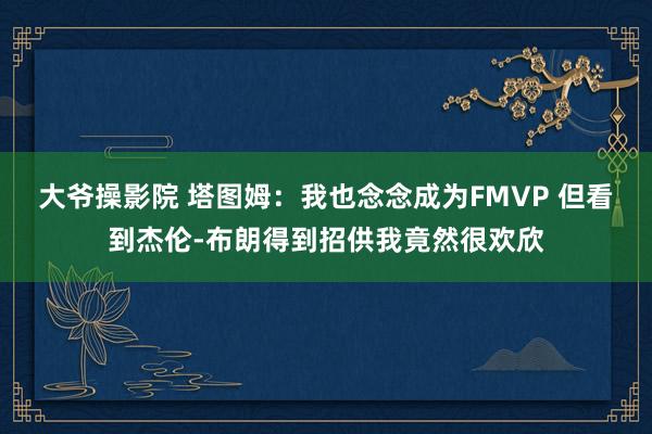 大爷操影院 塔图姆：我也念念成为FMVP 但看到杰伦-布朗得到招供我竟然很欢欣