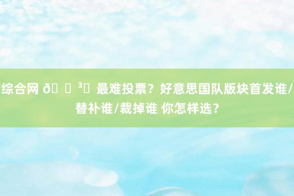 综合网 ?️最难投票？好意思国队版块首发谁/替补谁/裁掉谁 你怎样选？