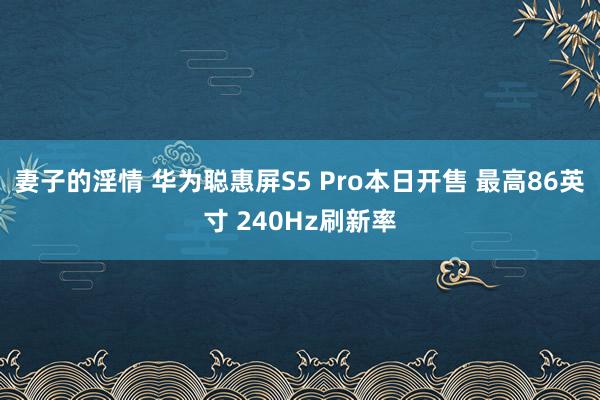 妻子的淫情 华为聪惠屏S5 Pro本日开售 最高86英寸 240Hz刷新率