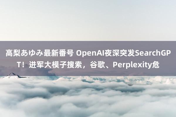 高梨あゆみ最新番号 OpenAI夜深突发SearchGPT！进军大模子搜索，谷歌、Perplexity危