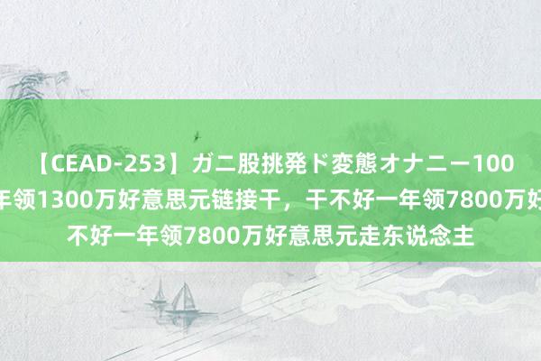 【CEAD-253】ガニ股挑発ド変態オナニー100人8時間 干得好一年领1300万好意思元链接干，干不好一年领7800万好意思元走东说念主