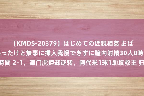 【KMDS-20379】はじめての近親相姦 おばさんの誘いに最初は戸惑ったけど無事に挿入我慢できずに膣内射精30人8時間 2-1，津门虎拒却逆转，阿代米1球1助攻救主 归化国脚破门伊万称心