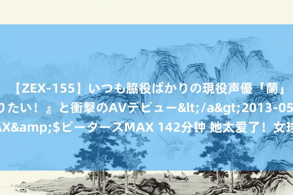 【ZEX-155】いつも脇役ばかりの現役声優「蘭」が『私も主役になりたい！』と衝撃のAVデビュー</a>2013-05-20ピーターズMAX&$ピーターズMAX 142分钟 她太爱