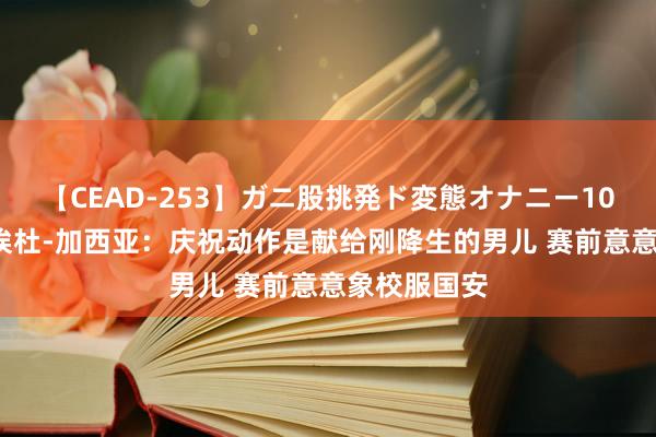 【CEAD-253】ガニ股挑発ド変態オナニー100人8時間 埃杜-加西亚：庆祝动作是献给刚降生的男儿 赛前意意象校服国安