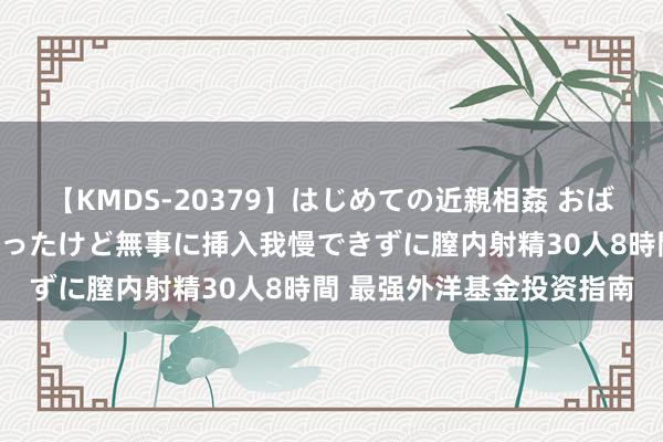 【KMDS-20379】はじめての近親相姦 おばさんの誘いに最初は戸惑ったけど無事に挿入我慢できずに膣内射精30人8時間 最强外洋基金投资指南