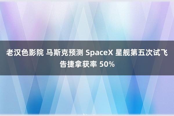 老汉色影院 马斯克预测 SpaceX 星舰第五次试飞告捷拿获率 50%