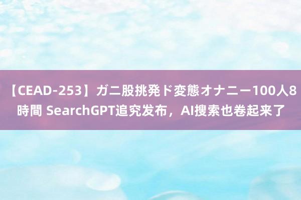 【CEAD-253】ガニ股挑発ド変態オナニー100人8時間 SearchGPT追究发布，AI搜索也卷起来了