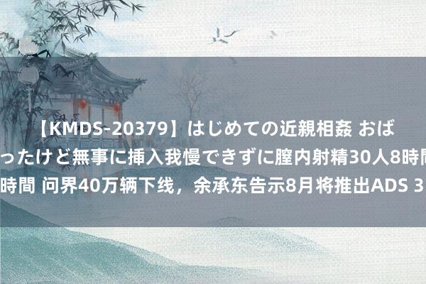 【KMDS-20379】はじめての近親相姦 おばさんの誘いに最初は戸惑ったけど無事に挿入我慢できずに膣内射精30人8時間 问界40万辆下线，余承东告示8月将推出ADS 3.0智能驾驶搞定决议