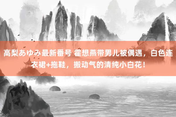 高梨あゆみ最新番号 霍想燕带男儿被偶遇，白色连衣裙+拖鞋，搬动气的清纯小白花！