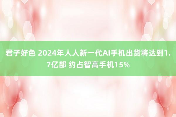 君子好色 2024年人人新一代AI手机出货将达到1.7亿部 约占智高手机15%