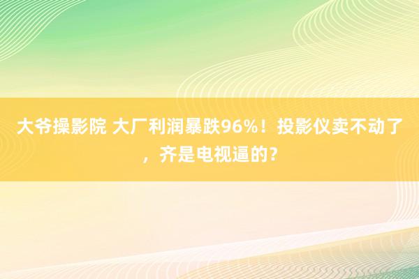 大爷操影院 大厂利润暴跌96%！投影仪卖不动了，齐是电视逼的？