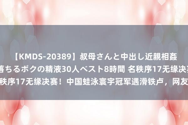 【KMDS-20389】叔母さんと中出し近親相姦 叔母さんの身体を伝い落ちるボクの精液30人ベスト8時間 名秩序17无缘决赛！中国蛙泳寰宇冠军遇滑铁卢，网友：景色太差