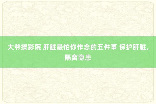 大爷操影院 肝脏最怕你作念的五件事 保护肝脏，隔离隐患