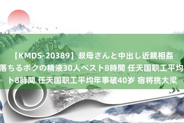 【KMDS-20389】叔母さんと中出し近親相姦 叔母さんの身体を伝い落ちるボクの精液30人ベスト8時間 任天国职工平均年事破40岁 宿将挑大梁