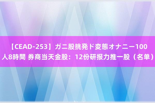 【CEAD-253】ガニ股挑発ド変態オナニー100人8時間 券商当天金股：12份研报力推一股（名单）