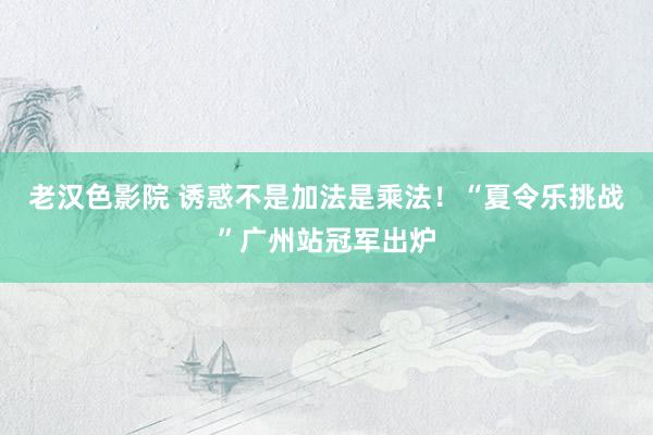 老汉色影院 诱惑不是加法是乘法！“夏令乐挑战”广州站冠军出炉