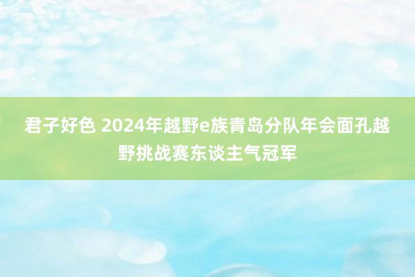 君子好色 2024年越野e族青岛分队年会面孔越野挑战赛东谈主气冠军