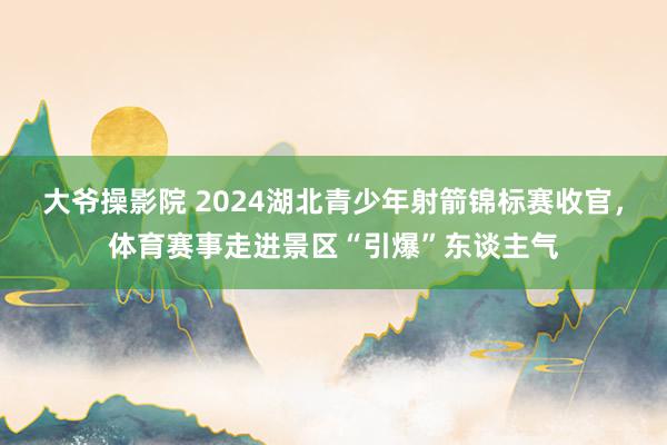 大爷操影院 2024湖北青少年射箭锦标赛收官，体育赛事走进景区“引爆”东谈主气