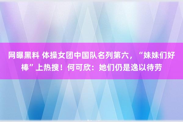 网曝黑料 体操女团中国队名列第六，“妹妹们好棒”上热搜！何可欣：她们仍是逸以待劳