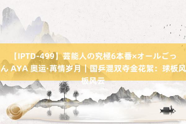 【IPTD-499】芸能人の究極6本番×オールごっくん AYA 奥运·苒情岁月｜国乒混双夺金花絮：球板风云