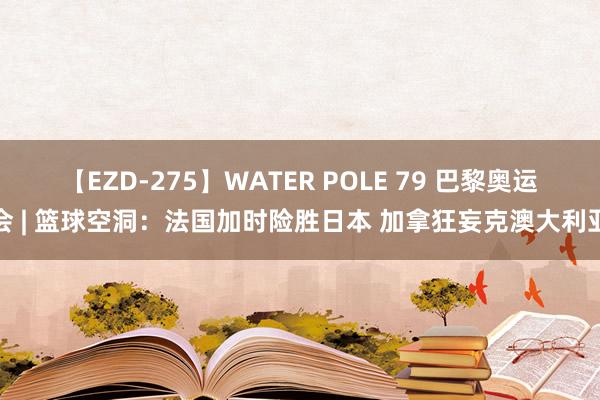 【EZD-275】WATER POLE 79 巴黎奥运会 | 篮球空洞：法国加时险胜日本 加拿狂妄克澳大利亚