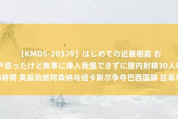 【KMDS-20379】はじめての近親相姦 おばさんの誘いに最初は戸惑ったけど無事に挿入我慢できずに膣内射精30人8時間 英超劲旅阿森纳与纽卡斯尔争夺巴西国脚 拉菲尼亚英超争夺战再掀激越