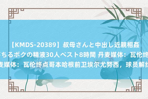 【KMDS-20389】叔母さんと中出し近親相姦 叔母さんの身体を伝い落ちるボクの精液30人ベスト8時間 丹麦媒体：瓦伦终点哥本哈根前卫埃尔尤努西，球员解约金300万欧