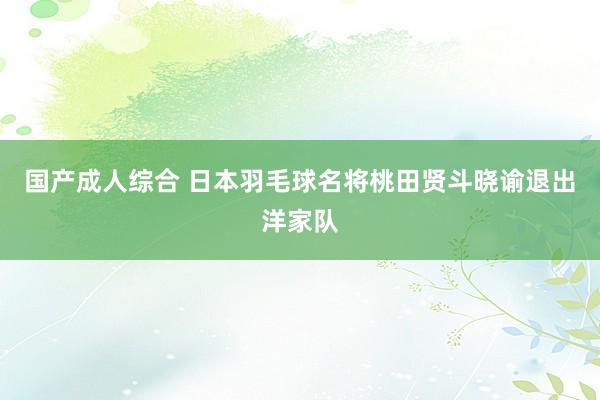 国产成人综合 日本羽毛球名将桃田贤斗晓谕退出洋家队