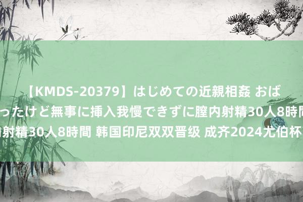 【KMDS-20379】はじめての近親相姦 おばさんの誘いに最初は戸惑ったけど無事に挿入我慢できずに膣内射精30人8時間 韩国印尼双双晋级 成齐2024尤伯杯四强出炉