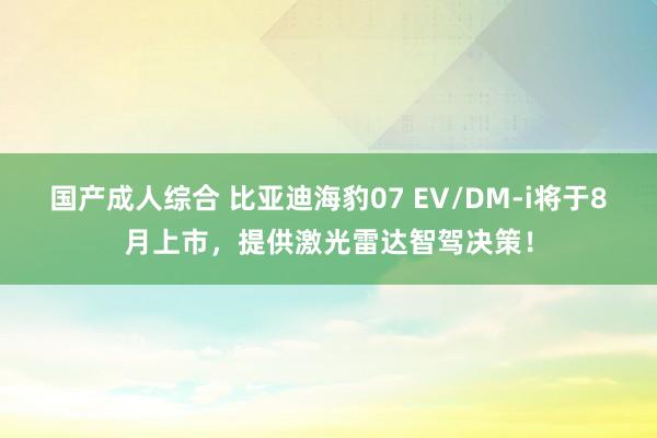 国产成人综合 比亚迪海豹07 EV/DM-i将于8月上市，提供激光雷达智驾决策！