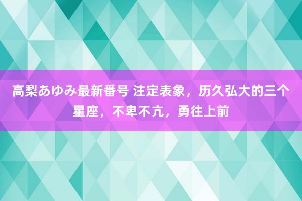 高梨あゆみ最新番号 注定表象，历久弘大的三个星座，不卑不亢，勇往上前