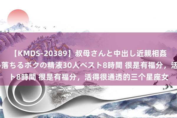 【KMDS-20389】叔母さんと中出し近親相姦 叔母さんの身体を伝い落ちるボクの精液30人ベスト8時間 很是有福分，活得很通透的三个星座女