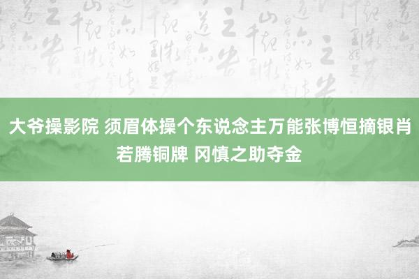 大爷操影院 须眉体操个东说念主万能张博恒摘银肖若腾铜牌 冈慎之助夺金