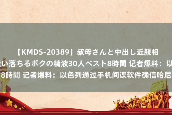 【KMDS-20389】叔母さんと中出し近親相姦 叔母さんの身体を伝い落ちるボクの精液30人ベスト8時間 记者爆料：以色列通过手机间谍软件确信哈尼亚位置