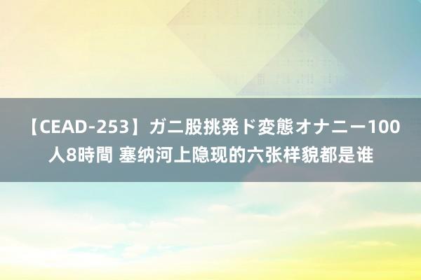 【CEAD-253】ガニ股挑発ド変態オナニー100人8時間 塞纳河上隐现的六张样貌都是谁